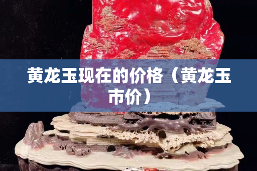 黃龍玉現在的價格（黃龍玉市價）