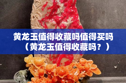 黃龍玉值得收藏嗎值得買嗎（黃龍玉值得收藏嗎？）
