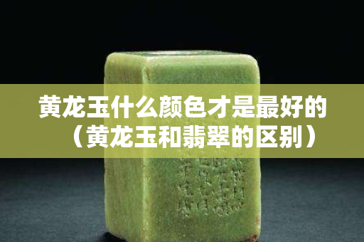 黃龍玉什么顏色才是最好的（黃龍玉和翡翠的區(qū)別）