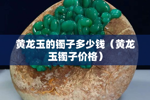 黃龍玉的鐲子多少錢（黃龍玉鐲子價格）