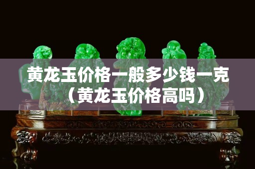 黃龍玉價格一般多少錢一克（黃龍玉價格高嗎）