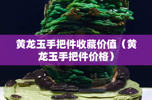 黃龍玉手把件收藏價值（黃龍玉手把件價格）