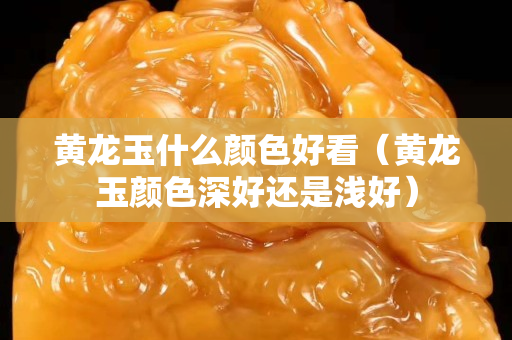 黃龍玉什么顏色好看（黃龍玉顏色深好還是淺好）