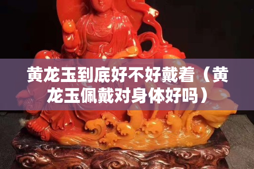 黃龍玉到底好不好戴著（黃龍玉佩戴對身體好嗎）