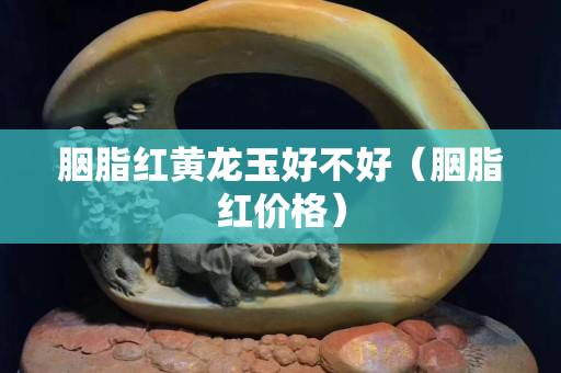 胭脂紅黃龍玉好不好（胭脂紅價格）