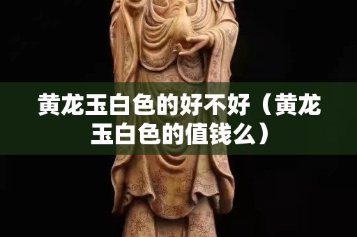 黃龍玉白色的好不好（黃龍玉白色的值錢么）