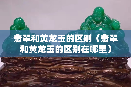 翡翠和黃龍玉的區別（翡翠和黃龍玉的區別在哪里）