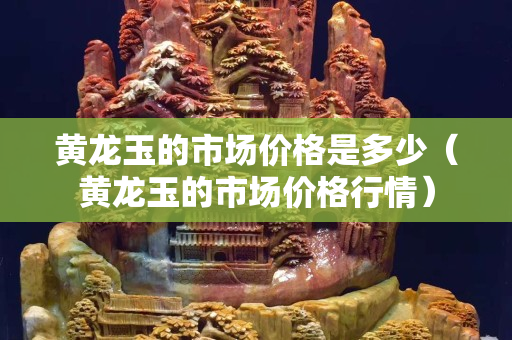 黃龍玉的市場價格是多少（黃龍玉的市場價格行情）