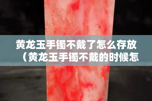 黃龍玉手鐲不戴了怎么存放（黃龍玉手鐲不戴的時候怎么放）