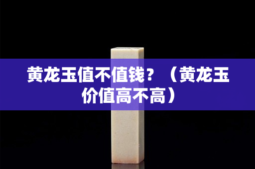 黃龍玉值不值錢？（黃龍玉價值高不高）