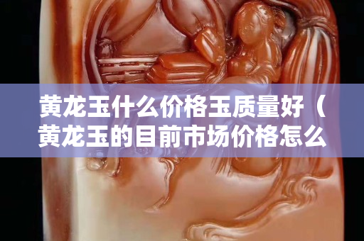黃龍玉什么價格玉質量好（黃龍玉的目前市場價格怎么樣）