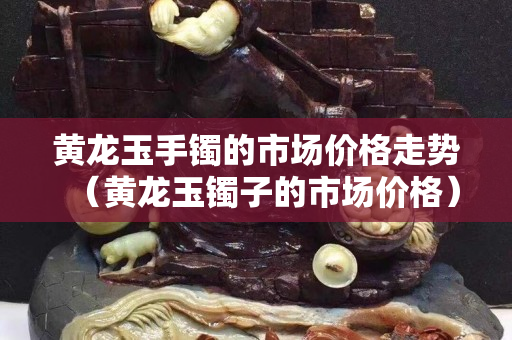 黃龍玉手鐲的市場價格走勢（黃龍玉鐲子的市場價格）