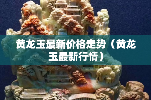 黃龍玉最新價格走勢（黃龍玉最新行情）