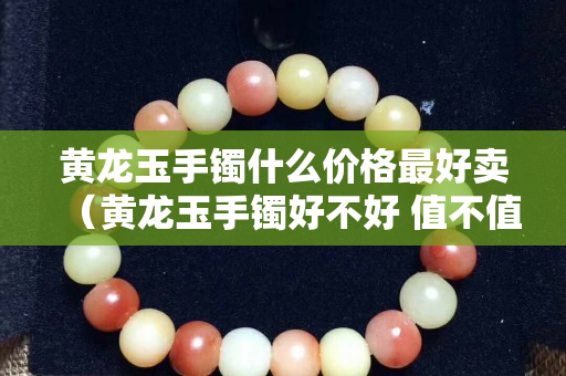 黃龍玉手鐲什么價格最好賣（黃龍玉手鐲好不好 值不值得買）
