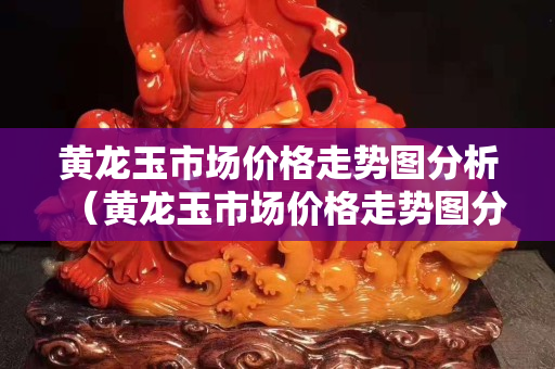 黃龍玉市場價格走勢圖分析（黃龍玉市場價格走勢圖分析最新）