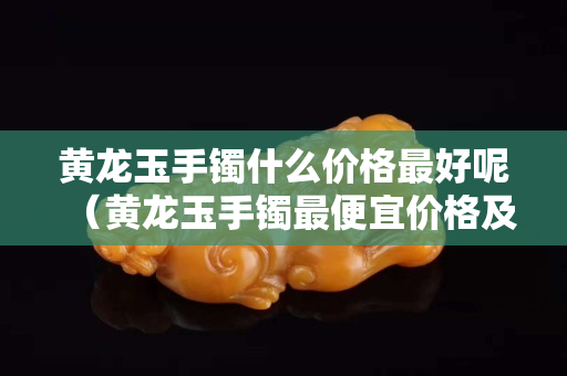 黃龍玉手鐲什么價格最好呢（黃龍玉手鐲最便宜價格及圖片）