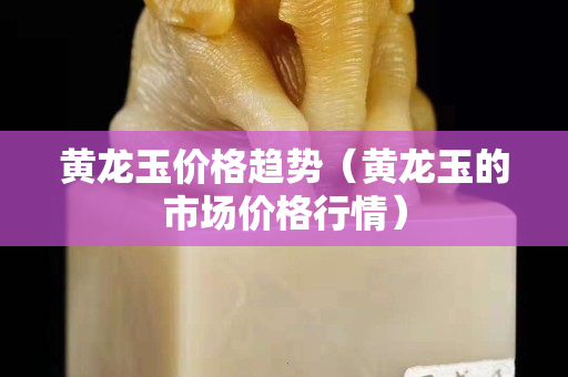 黃龍玉價格趨勢（黃龍玉的市場價格行情）