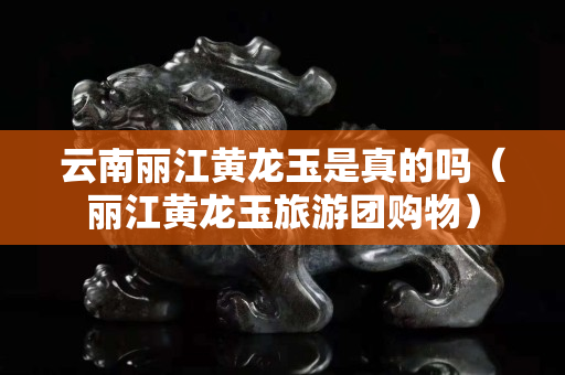云南麗江黃龍玉是真的嗎（麗江黃龍玉旅游團(tuán)購(gòu)物）