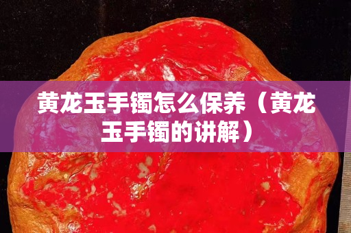 黃龍玉手鐲怎么保養(yǎng)（黃龍玉手鐲的講解）