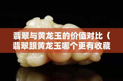 翡翠與黃龍玉的價(jià)值對(duì)比（翡翠跟黃龍玉哪個(gè)更有收藏價(jià)值）
