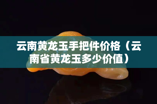 云南黃龍玉手把件價格（云南省黃龍玉多少價值）