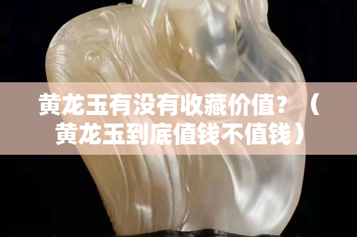 黃龍玉有沒有收藏價值？（黃龍玉到底值錢不值錢）