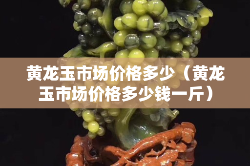 黃龍玉市場價格多少（黃龍玉市場價格多少錢一斤）