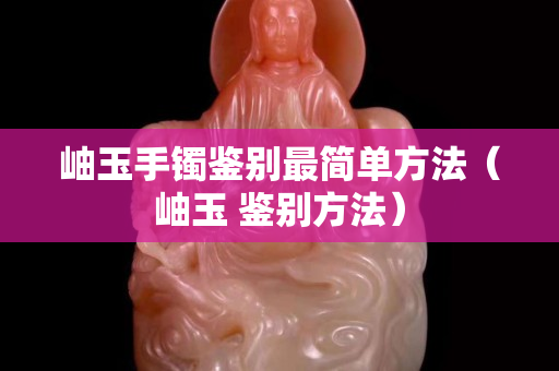 岫玉手鐲鑒別最簡單方法（岫玉 鑒別方法）