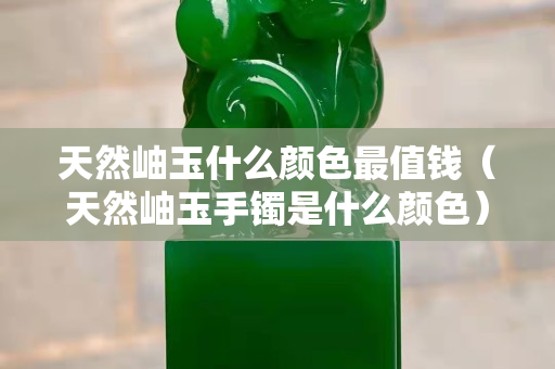 天然岫玉什么顏色最值錢（天然岫玉手鐲是什么顏色）