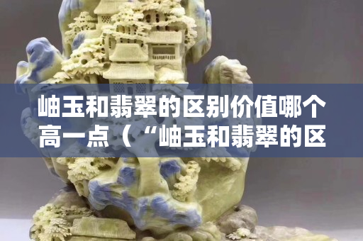 岫玉和翡翠的區別價值哪個高一點（“岫玉和翡翠的區別”）
