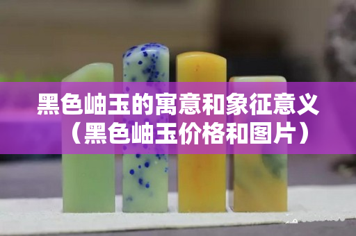 黑色岫玉的寓意和象征意義（黑色岫玉價(jià)格和圖片）