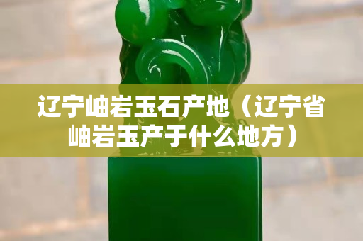 遼寧岫巖玉石產(chǎn)地（遼寧省岫巖玉產(chǎn)于什么地方）
