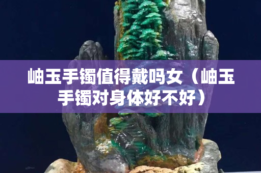 岫玉手鐲值得戴嗎女（岫玉手鐲對身體好不好）