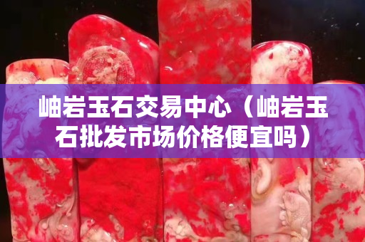 岫巖玉石交易中心（岫巖玉石批發(fā)市場(chǎng)價(jià)格便宜嗎）