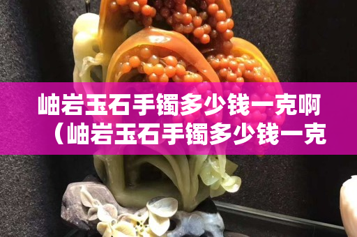 岫巖玉石手鐲多少錢一克啊（岫巖玉石手鐲多少錢一克啊圖片）
