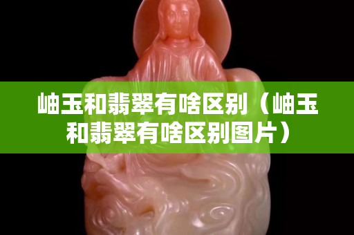 岫玉和翡翠有啥區別（岫玉和翡翠有啥區別圖片）