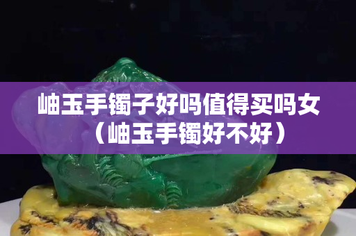 岫玉手鐲子好嗎值得買嗎女（岫玉手鐲好不好）