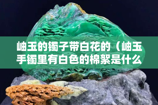 岫玉的鐲子帶白花的（岫玉手鐲里有白色的棉絮是什么）