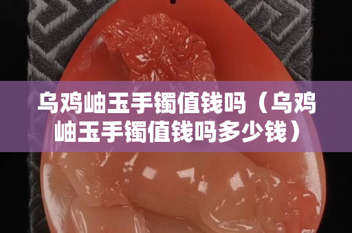 烏雞岫玉手鐲值錢嗎（烏雞岫玉手鐲值錢嗎多少錢）
