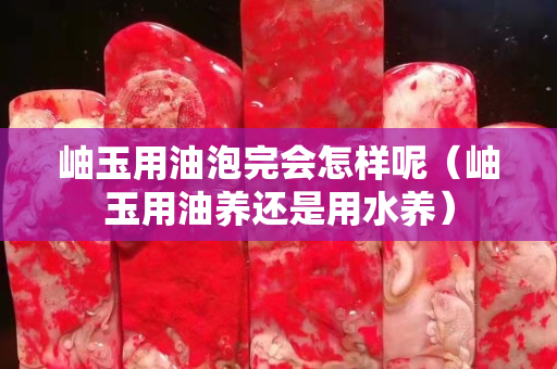 岫玉用油泡完會怎樣呢（岫玉用油養還是用水養）