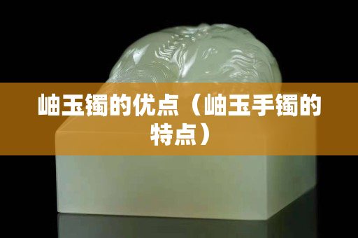 岫玉鐲的優點（岫玉手鐲的特點）