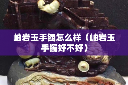 岫巖玉手鐲怎么樣（岫巖玉手鐲好不好）