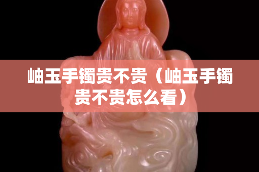岫玉手鐲貴不貴（岫玉手鐲貴不貴怎么看）