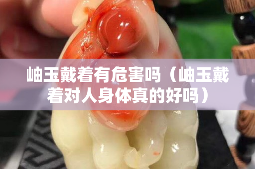 岫玉戴著有危害嗎（岫玉戴著對人身體真的好嗎）