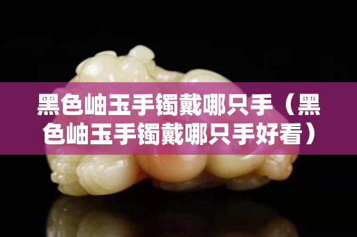 黑色岫玉手鐲戴哪只手（黑色岫玉手鐲戴哪只手好看）