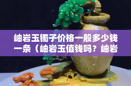 岫巖玉鐲子價格一般多少錢一條（岫巖玉值錢嗎？岫巖玉手鐲一般多少錢？）