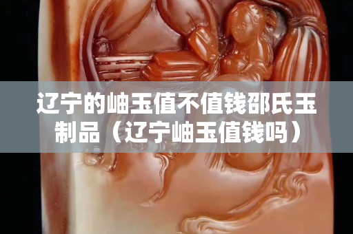 遼寧的岫玉值不值錢邵氏玉制品（遼寧岫玉值錢嗎）