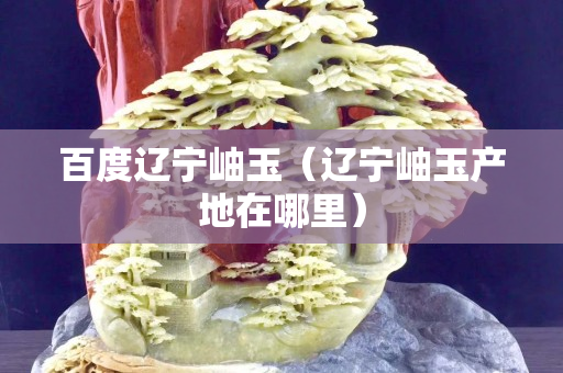 百度遼寧岫玉（遼寧岫玉產地在哪里）