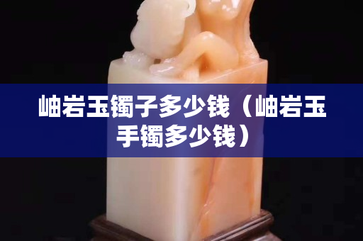 岫巖玉鐲子多少錢（岫巖玉手鐲多少錢）