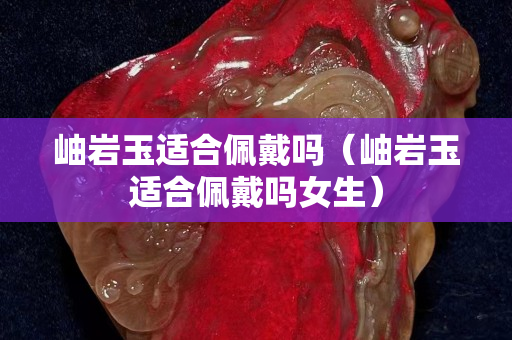 岫巖玉適合佩戴嗎（岫巖玉適合佩戴嗎女生）